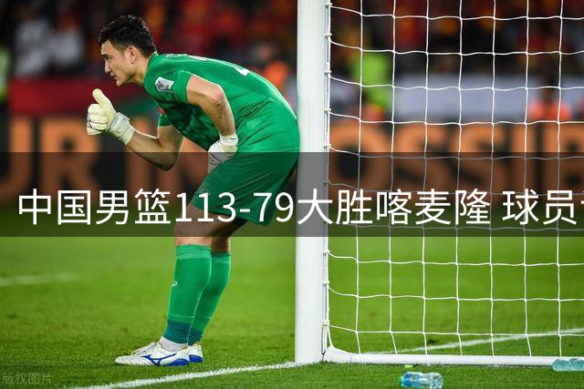 中国男篮113-79大胜喀麦隆 球员评价：8人优秀，4人及格