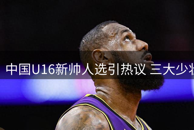 中国U16新帅人选引热议 三大少壮派教练谁将执掌教鞭？