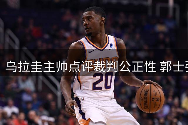 乌拉圭主帅点评裁判公正性 郭士强临场指挥暴露后卫线短板