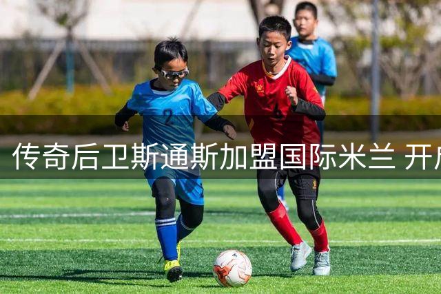 传奇后卫斯通斯加盟国际米兰 开启意甲新征程