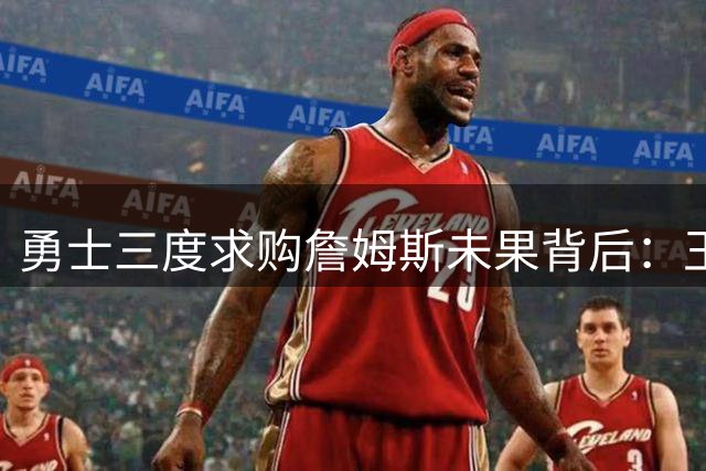 勇士三度求购詹姆斯未果背后：王朝球队的宿命与抉择