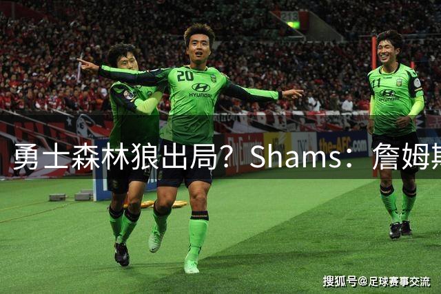 勇士森林狼出局？Shams：詹姆斯缩小选择范围 东部三队骑士热火76人