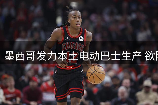 墨西哥发力本土电动巴士生产 欲降低对中国供应链依赖