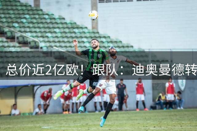 总价近2亿欧！跟队：迪奥曼德转会费1.32亿欧，罗德里近6500万