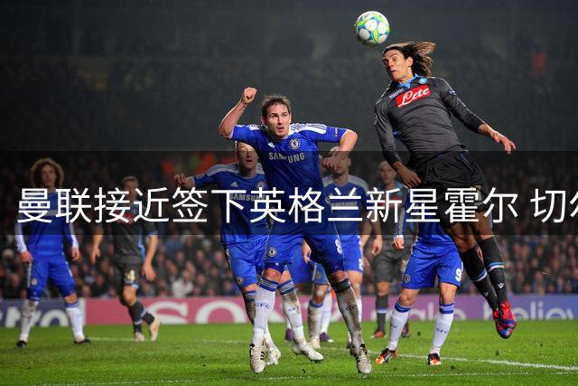 曼联接近签下英格兰新星霍尔 切尔西回购条款失效引爆转会争夺
