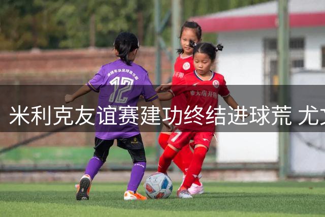 米利克友谊赛建功终结进球荒 尤文2-0轻取巴勒莫