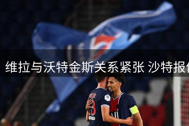 维拉与沃特金斯关系紧张 沙特报价未达球队预期